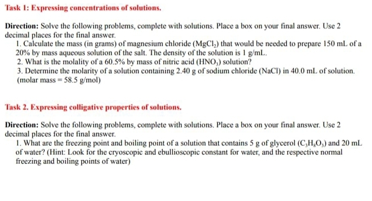 Task 1: Expressing concentrations of solutions. 
Direction: Solve the following problems, complete with solutions. Place a box on your final answer. Use 2
decimal places for the final answer. 
1. Calculate the mass (in grams) of magnesium chloride (MgCl_2) that would be needed to prepare 150 mL of a
20% by mass aqueous solution of the salt. The density of the solution is 1 g/mL. 
2. What is the molality of a 60.5% by mass of nitric acid (HNO_3) solution? 
3. Determine the molarity of a solution containing 2.40 g of sodium chloride (NaCl) in 40.0 mL of solution. 
(molar mass =58.5g/mol)
Task 2. Expressing colligative properties of solutions. 
Direction: Solve the following problems, complete with solutions. Place a box on your final answer. Use 2
decimal places for the final answer. 
1. What are the freezing point and boiling point of a solution that contains 5 g of glycerol (C_3H_8O_3) and 20 mL
of water? (Hint: Look for the cryoscopic and ebullioscopic constant for water, and the respective normal 
freezing and boiling points of water)