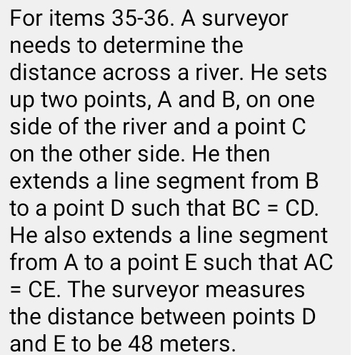 For items 35-36. A surveyor 
needs to determine the 
distance across a river. He sets 
up two points, A and B, on one 
side of the river and a point C
on the other side. He then 
extends a line segment from B
to a point D such that BC=CD. 
He also extends a line segment 
from A to a point E such that AC
=CE. The surveyor measures 
the distance between points D
and E to be 48 meters.