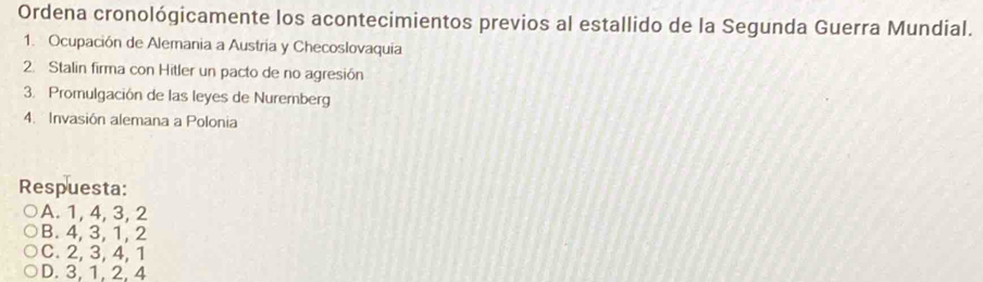 Ordena cronológicamente los acontecimientos previos al estallido de la Segunda Guerra Mundial.
1. Ocupación de Alemania a Austria y Checoslovaquia
2. Stalin firma con Hitler un pacto de no agresión
3. Promulgación de las leyes de Nuremberg
4. Invasión alemana a Polonia
Respuesta:
A. 1, 4, 3, 2
B. 4, 3, 1, 2
C. 2, 3, 4, 1
D. 3, 1, 2, 4