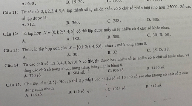 A. 630. B. 15120. C. 1260.
Câu 11: Từ các số 0, I, 2, 3, 4, 5, 6 lập thành số tự nhiên chẵn có 5 chữ số phân biệt nhỏ hơn 25000. Số các
ố lập được là: D. 386.
A. 312. B. 360. C. 288.
Câu 12: Từ tập hợp X= 0;1;2;3;4;5 có thể lập được mấy số tự nhiên có 4 chữ số khác nhau.
A. A. 180. B. 300. C. 30. D. 50.
Câu 13: Tính các tập hợp con của X= 0;1;2;3;4;5;6 chứa 1 mả không chứa 0,
A. C. 35. D. 38.
A. 30. B. 32.
Câu 14: Từ các chữ số l, 2, 3, 4, 5, 6, 7, 8, 9 có giể tập được bao nhiêu số tự nhiên có 6 chữ số khác nhau và
tổng các chữ số hàng chục, hàng trăm, hàng nghin bằng 8.
A. 720 số. B. 504 số. C. 936 số. D. 1440 số.
Câu 15: Cho tập A= 2,5. Hỏi có thể lập được bao nhiệu số có 10 chữ số sao cho không có chữ số 2 nào
đứng cạnh nhau?
A. 144 số. B. 143 số. C. 1024 số. D. 512 số.