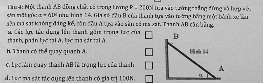 Một thanh AB đồng chất có trọng lượng P=200N tựa vào tường thẳng đứng và hợp với
sàn một góc alpha =60° như hình 14. Giả sử đầu B của thanh tựa vào tường bằng một bánh xe lăn
nên ma sát không đáng kể, còn đầu A tựa vào sàn có ma sát. Thanh AB cân bằng.
a. Các lực tác dụng lên thanh gồm trọng lực của
thanh, phản lực tại A, lực ma sát tại A.
b. Thanh có thể quay quanh A.
c. Lực làm quay thanh AB là trọng lực của thanh
d. Lực ma sát tác dụng lên thanh có giá trị 100N.