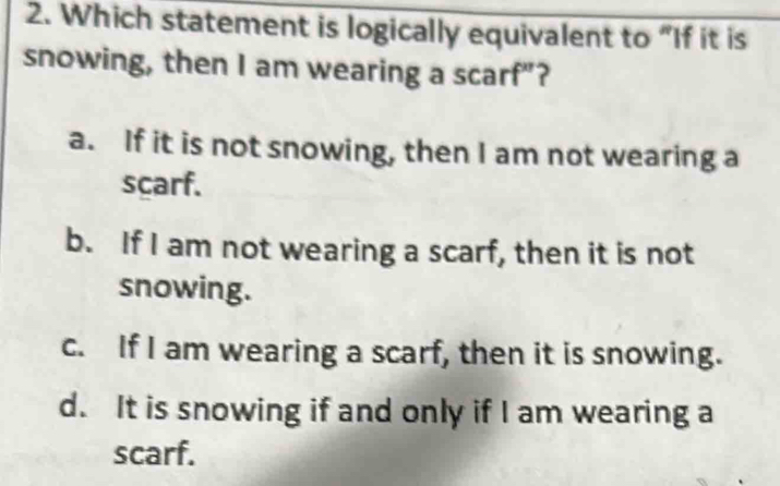 Which statement is logically equivalent to “If it is
snowing, then I am wearing a scarf"?
a. If it is not snowing, then I am not wearing a
scarf.
b. If I am not wearing a scarf, then it is not
snowing.
c. If I am wearing a scarf, then it is snowing.
d. It is snowing if and only if I am wearing a
scarf.