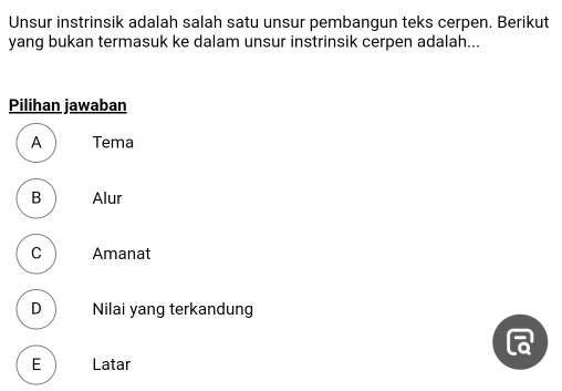 Unsur instrinsik adalah salah satu unsur pembangun teks cerpen. Berikut
yang bukan termasuk ke dalam unsur instrinsik cerpen adalah...
Pilihan jawaban
A Tema
B Alur
C Amanat
D Nilai yang terkandung
E Latar