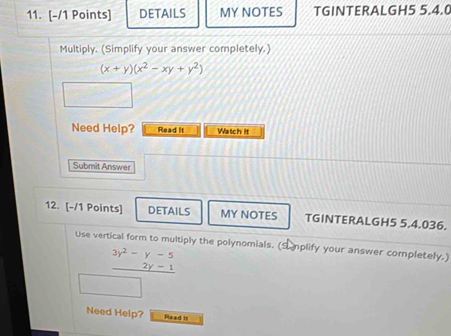 DETAILS MY NOTES TGINTERALGH5 5.4.0 
Multiply. (Simplify your answer completely.)
(x+y)(x^2-xy+y^2)
Need Help? Read It Watch it 
Submit Answer 
12. [-/1 Points] DETAILS MY NOTES TGINTERALGH5 5.4.036. 
Use vertical form to multiply the polynomials. (Smplify your answer completely.)
beginarrayr 3y^2-y-5 2y-1 hline endarray
Need Help? Rlead It