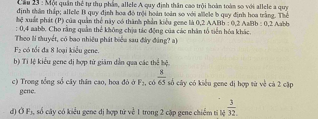 Cầu 23 : Một quần thể tự thụ phần, allele A quy định thân cao trội hoàn toàn so với allele a quy
định thân thấp; allele B quy định hoa đỏ trội hoàn toàn so với allele b quy định hoa trắng. Thế
hệ xuất phát (P) của quần thể này có thành phần kiểu gene là 0,2 AABb : 0,2 AaBb : 0, 2 Aabb
: 0, 4 aabb. Cho rằng quần thể không chịu tác động của các nhân tố tiến hóa khác.
Theo lí thuyết, có bao nhiêu phát biểu sau đây đúng? a)
F_2 có tối đa 8 loại kiểu gene.
b) Ti lệ kiểu gene dị hợp tử giảm dần qua các thế hệ.
c) Trong tổng số cây thân cao, hoa đỏ ở F_2 , có  8/65  số cây có kiểu gene dị hợp tử về cả 2 cặp
gene.
d) Ở F_3 , số cây có kiểu gene dị hợp tử về 1 trong 2 cặp gene chiếm tỉ lệ  3/32. 