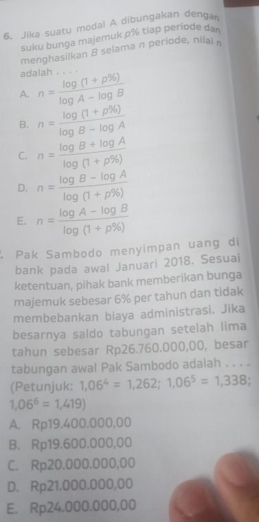 Jika suatu modal A dibungakan dengar
suku bunga majemuk p% tiap periode da 
menghasilkan B selama n periode, nilain
adalah . . . .
A. n= (log (1+p% ))/log A-log B 
B. n= (log (1+p% ))/log B-log A 
C. n= (log B+log A)/log (1+p% ) 
D. n= (log B-log A)/log (1+p% ) 
E. n= (log A-log B)/log (1+p% ) 
Pak Sambodo menyimpan uang di
bank pada awal Januari 2018. Sesuai
ketentuan, pihak bank memberikan bunga
majemuk sebesar 6% per tahun dan tidak
membebankan biaya administrasi. Jika
besarnya saldo tabungan setelah lima
tahun sebesar Rp26.760.000,00, besar
tabungan awal Pak Sambodo adalah . . . .
(Petunjuk: 1,06^4=1,262;1,06^5=1,338.
1,06^6=1,419)
A. Rp19.400.000,00
B. Rp19.600.000,00
C. Rp20.000.000,00
D. Rp21.000.000,00
E. Rp24.000.000,00