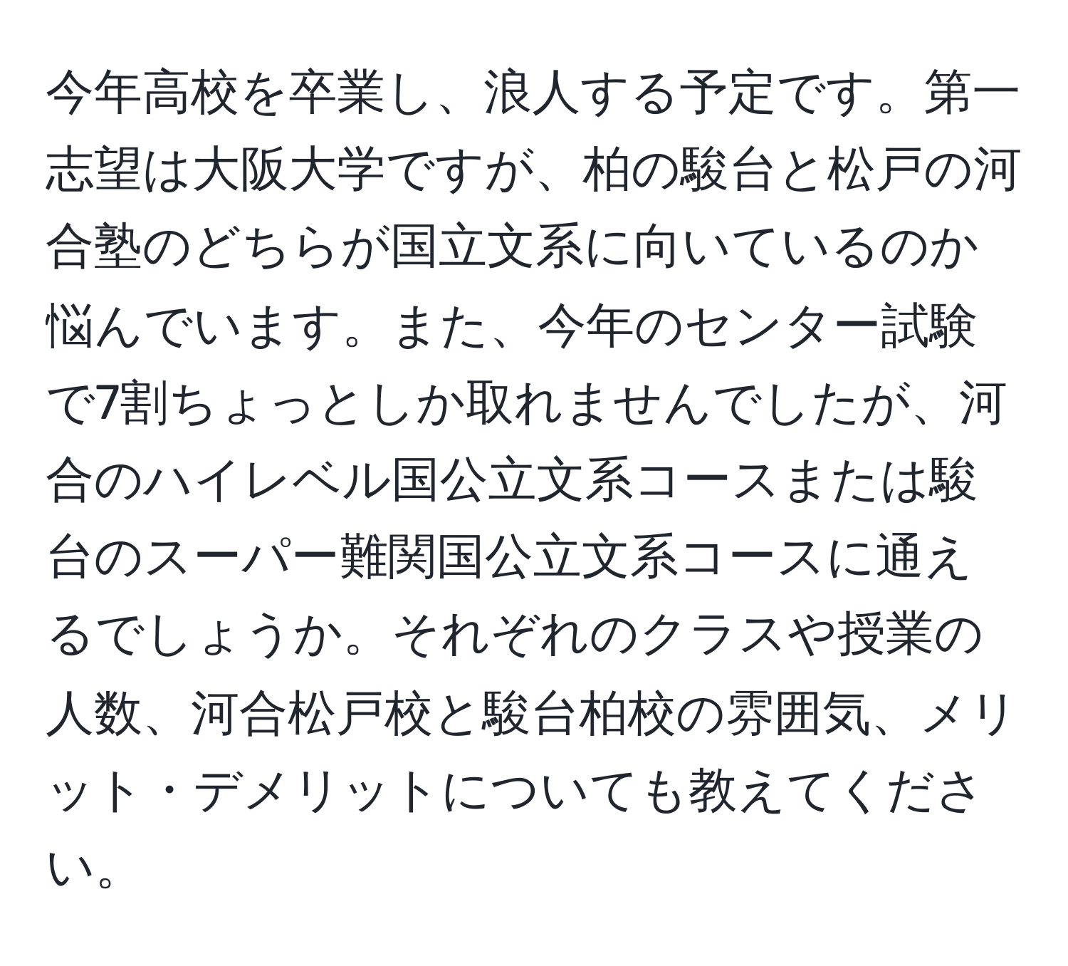 今年高校を卒業し、浪人する予定です。第一志望は大阪大学ですが、柏の駿台と松戸の河合塾のどちらが国立文系に向いているのか悩んでいます。また、今年のセンター試験で7割ちょっとしか取れませんでしたが、河合のハイレベル国公立文系コースまたは駿台のスーパー難関国公立文系コースに通えるでしょうか。それぞれのクラスや授業の人数、河合松戸校と駿台柏校の雰囲気、メリット・デメリットについても教えてください。