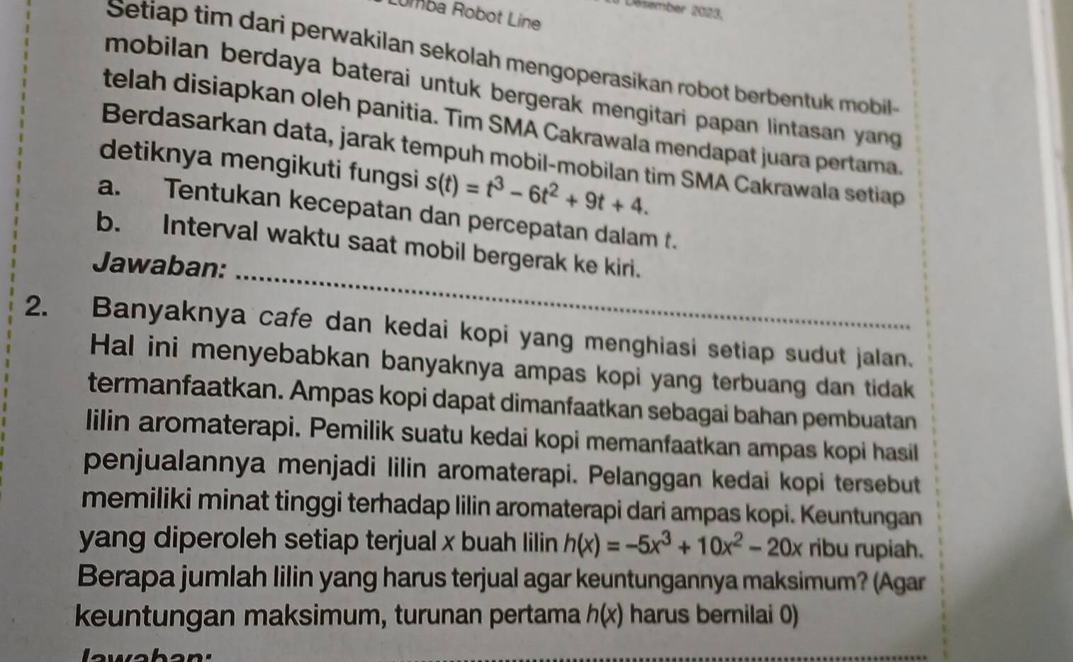 Désember 2023. 
Lumba Robot Line 
Setiap tim dari perwakilan sekolah mengoperasikan robot berbentuk mobil 
mobilan berdaya baterai untuk bergerak mengitari papan lintasan yang 
telah disiapkan oleh panitia. Tim SMA Cakrawala mendapat juara pertama. 
Berdasarkan data, jarak tempuh mobil-mobilan tim SMA Cakrawala setiap 
detiknya mengikuti fungsi s(t)=t^3-6t^2+9t+4. 
a. Tentukan kecepatan dan percepatan dalam t. 
_ 
b. Interval waktu saat mobil bergerak ke kiri. 
Jawaban: 
2. Banyaknya cafe dan kedai kopi yang menghiasi setiap sudut jalan. 
Hal ini menyebabkan banyaknya ampas kopi yang terbuang dan tidak 
termanfaatkan. Ampas kopi dapat dimanfaatkan sebagai bahan pembuatan 
lilin aromaterapi. Pemilik suatu kedai kopi memanfaatkan ampas kopi hasil 
penjualannya menjadi lilin aromaterapi. Pelanggan kedai kopi tersebut 
memiliki minat tinggi terhadap lilin aromaterapi dari ampas kopi. Keuntungan 
yang diperoleh setiap terjual x buah lilin h(x)=-5x^3+10x^2-20x ribu rupiah. 
Berapa jumlah lilin yang harus terjual agar keuntungannya maksimum? (Agar 
keuntungan maksimum, turunan pertama h(x) harus bernilai 0) 
l ewaban