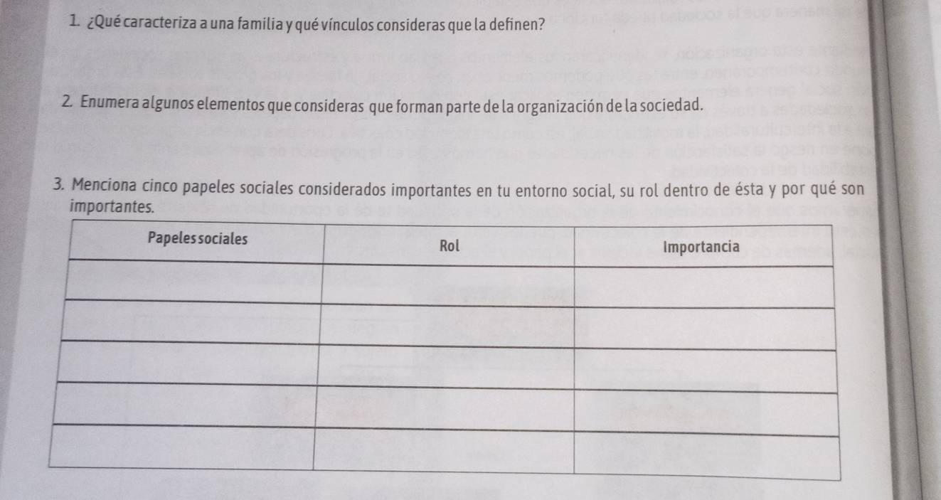 ¿Qué caracteriza a una familia y qué vínculos consideras que la definen? 
2. Enumera algunos elementos que consideras que forman parte de la organización de la sociedad. 
3. Menciona cinco papeles sociales considerados importantes en tu entorno social, su rol dentro de ésta y por qué son