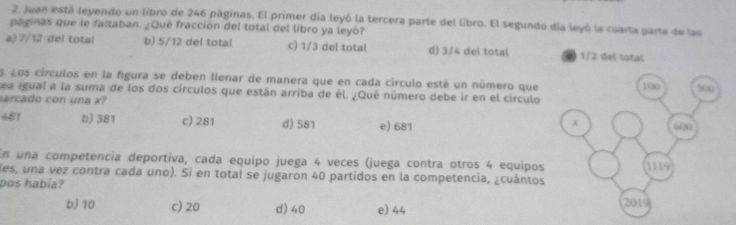 Juan está leyendo un libro de 246 páginas. El primer día leyó la tercera parte del libro. El segundo día leyó la cuarta parte de las
paginas que le faltaban. ¿Qué fracción del total del libro ya leyó?
a) 7/12 del total b) 5/12 del total c) 1/3 del total d) 3/4 del total 
S. Los círculos en la figura se deben llenar de manera que en cada círculo esté un número que
sea igual a la suma de los dos círculos que están arriba de él. ¿Qué número debe ir en el círculo
arcado con una x?
481 b) 381 c) 281 d) 581
e) 681
En una competencia deportiva, cada equipo juega 4 veces (juega contra otros 4 equipos
des, una vez contra cada uno). Si en total se jugaron 40 partidos en la competencia, ¿cuántos
pos había?
b) 10 c) 20 d) 40 e) 44