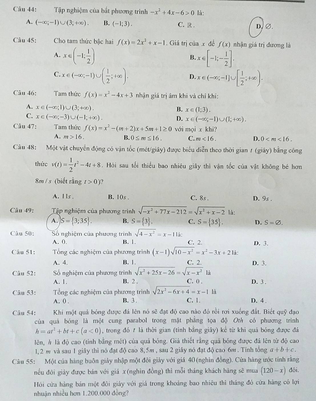 Tập nghiệm của bất phương trình -x^2+4x-6>0 là:
A. (-∈fty ;-1)∪ (3;+∈fty ). B. (-1;3). C. R . D, ∅.
Câu 45: Cho tam thức bậc hai f(x)=2x^2+x-1. Giá trị ciax để f(x) nhận giá trị dương là
A. x∈ (-1; 1/2 )
B. x∈ [-1;- 1/2 ].
C. x∈ (-∈fty ;-1)∪ ( 1/2 ;+∈fty ).
D. x∈ (-∈fty ;-1]∪ [ 1/2 ;+∈fty ).
Câu 46: Tam thức f(x)=x^2-4x+3 nhận giá trị âm khi và chỉ khí:
A. x∈ (-∈fty ;1)∪ (3;+∈fty ).
B. x∈ (1;3).
C. x∈ (-∈fty ;-3)∪ (-1;+∈fty ).
D. x∈ (-∈fty ;-1)∪ (1;+∈fty ).
Câu 47: Tam thức f(x)=x^2-(m+2)x+5m+1≥ 0 với mọi x khi?
A. m>16. B. 0≤ m≤ 16. C. m<16. D. 0
Câu 48: Một vật chuyển động có vận tốc (mét/giây) được biểu diễn theo thời gian 1 (giây) bằng công
thức v(t)= 1/2 t^2-4t+8. Hỏi sau tối thiểu bao nhiêu giây thì vận tốc của vật không bé hơn
8m / s (biết rằng t>0)
A. l ls . B. 10s . C. 8s . D. 9s .
Câu 49:  Tập nghiệm của phương trình sqrt(-x^2+77x-212)=sqrt(x^2+x-2) là:
A. S= 3;35 . B. S= 3 . C. S= 35 . D. S=varnothing .
Câu 50: Số nghiệm của phương trình sqrt(4-x^2)=x-11a.
A. 0. B. 1. C. 2. D. 3.
Câu 51:  Tổng các nghiệm của phương trình (x-1)sqrt(10-x^2)=x^2-3x+2 là:
A. 4. B. 1. C. 2. D. 3.
Câu 52: ố nghiệm của phương trình sqrt(x^2+25x-26)=sqrt(x-x^2)1a
A. 1. B. 2 . C. 0 . D. 3 .
Câu 53:  Tổng các nghiệm của phương trình sqrt(2x^2-6x+4)=x-1 là
A. 0 . B. 3 . C. 1. D. 4 .
Câu 54: Khi một quả bóng được đá lên nó sẽ đạt độ cao nào đó rồi rơi xuống đất. Biết quỹ đạo
của quả bóng là một cung parabol trong mặt phẳng tọa độ Oth có phương trình
h=at^2+bt+c(a<0) , trong đó 7 là thời gian (tính bằng giây) kể từ khi quả bóng được đá
lên, h là độ cao (tính bằng mét) của quả bóng. Giả thiết rằng quả bóng được đá lên từ độ cao
1,2 m và sau 1 giây thì nó đạt độ cao 8,5m , sau 2 giây nó đạt độ cao 6m . Tinh tổng a+b+c.
Câu 55: Một của hàng buôn giảy nhập một đôi giày với giá 40 (nghìn đồng). Cửa hàng ước tính rằng
nều đôi giảy được bán với giá x(nghìn đồng) thì mỗi tháng khách hàng sẽ mua (120-x) đôi.
Hỏi cửa hàng bán một đôi giảy với giá trong khoảng bao nhiêu thì tháng đó cửa hàng có lợi
nhuận nhiều hơn 1.200.000 đồng?