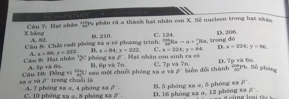 MIMAPSTUDY mapstudy eduivn 
Câu 7: Hạt nhân _(84)^(210)P o phân rã α thành hạt nhân con X. Số nucleon trong hạt nhân
X bằng D. 206.
A. 82. ]B. 210. C. 124.
Câu 8: Chất radi phóng xạ α có phương trình: _(88)^(226)Rato alpha +_x^(yRa , trong đó
A. x=86; y=222. B. x=84; y=222. C. x=224; y=84. D. x=224; y=86. 
Câu 9: Hạt nhân _6^(14)C phóng xabeta ^-). Hạt nhân con sinh ra có
A. 5p và 6n. B. 6p và 7n. C. 7p và 7n. D. 7p và 6n.
Câu 10: Đồng vị _(92)^(234)U sau một chuỗi phóng xạ α và beta^- biến đổi thành _(82)^(206)Pb. Số phóng
xạ α và beta^- trong chuỗi là
A. 7 phóng xạ α, 4 phóng xạ beta^-. B. 5 phóng xạ α, 5 phóng xạ beta^-.
xabeta^-.
C. 10 phóng xa α, 8 phóng xạ beta^-. D. 16 phóng xạ α, 12 phóng n g loai th ì h