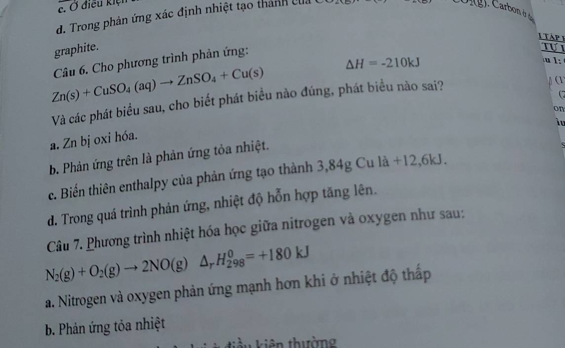 c. Ở điều kiệu
d. Trong phản ứng xác định nhiệt tạo thành của
2(g). Carbon ở đe
I TáP E
graphite. Tự I
Câu 6. Cho phương trình phản ứng:
Zn(s)+CuSO_4(aq)to ZnSO_4+Cu(s)
△ H=-210kJ
u1:
Và các phát biểu sau, cho biết phát biểu nào đúng, phát biểu nào sai?
(1
(2
on
ìu
a. Zn bị oxi hóa.
b. Phản ứng trên là phản ứng tỏa nhiệt.
c. Biến thiên enthalpy của phản ứng tạo thành 3,84g Cu là +12 , 6kJ.
d. Trong quá trình phản ứng, nhiệt độ hỗn hợp tăng lên.
Câu 7. Phương trình nhiệt hóa học giữa nitrogen và oxygen như sau:
N_2(g)+O_2(g)to 2NO(g)△ _rH_(298)^0=+180kJ
a. Nitrogen và oxygen phản ứng mạnh hơn khi ở nhiệt độ thấp
b. Phản ứng tỏa nhiệt
kiên kiên thường