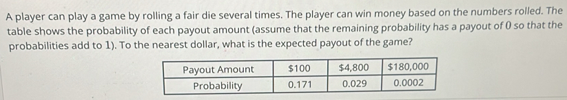 A player can play a game by rolling a fair die several times. The player can win money based on the numbers rolled. The 
table shows the probability of each payout amount (assume that the remaining probability has a payout of 0 so that the 
probabilities add to 1). To the nearest dollar, what is the expected payout of the game?