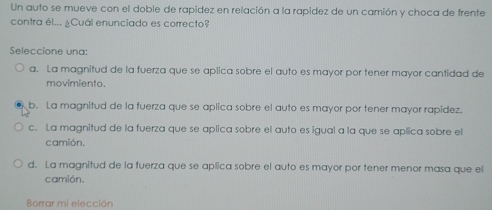 Un auto se mueve con el doble de rapidez en relación a la rapidez de un camión y choca de frente
contra él... ¿Cuál enunciado es correcto?
Seleccione una:
a. La magnitud de la fuerza que se aplica sobre el auto es mayor por tener mayor cantidad de
movimiento.
b. La magnitud de la fuerza que se aplica sobre el auto es mayor por tener mayor rapidez.
c. La magnitud de la fuerza que se aplica sobre el auto es igual a la que se aplica sobre el
camión.
d. La magnitud de la fuerza que se aplica sobre el auto es mayor por tener menor masa que el
camión.
Borrar mi elección