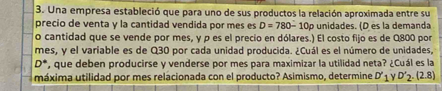 Una empresa estableció que para uno de sus productos la relación aproximada entre su 
precio de venta y la cantidad vendida por mes es D=780-10p unidades. (D es la demanda 
o cantidad que se vende por mes, y ρ es el precio en dólares.) El costo fijo es de Q800 por 
mes, y el variable es de Q30 por cada unidad producida. ¿Cuál es el número de unidades,
D^* , que deben producirse y venderse por mes para maximizar la utilidad neta? ¿Cuál es la 
máxima utilidad por mes relacionada con el producto? Asimismo, determine D'_1 D'_2.(2.8)