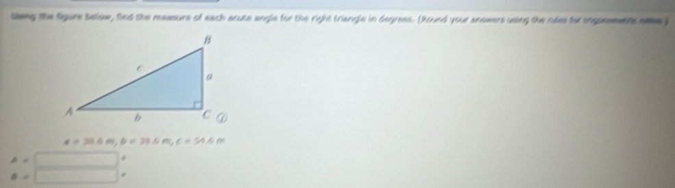 sleing the figure below, find the measure of each acuse engle for the right triangle in degrees. (Round your snowers using the rules for ingpeemetns mees )
a=38.6m, b=38.6m, c=54.6m
A=□ 9
θ =□