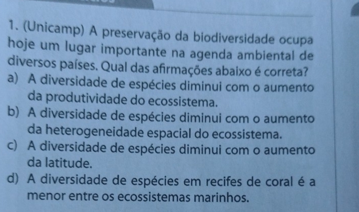 (Unicamp) A preservação da biodiversidade ocupa
hoje um lugar importante na agenda ambiental de
diversos países. Qual das afirmações abaixo é correta?
a) A diversidade de espécies diminui com o aumento
da produtividade do ecossistema.
b) A diversidade de espécies diminui com o aumento
da heterogeneidade espacial do ecossistema.
c) A diversidade de espécies diminui com o aumento
da latitude.
d) A diversidade de espécies em recifes de coral é a
menor entre os ecossistemas marinhos.