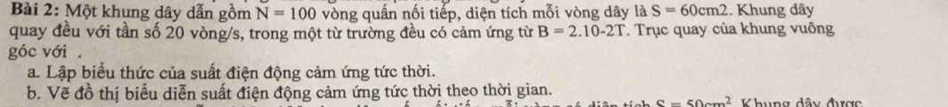 Một khung dây dẫn gồm N=100 vòng quấn nối tiếp, diện tích mỗi vòng dây là S=60cm2. Khung dây
quay đều với tần số 20 vòng/s, trong một từ trường đều có cảm ứng từ B=2.10-2T. Trục quay của khung vuông 
góc với . 
a. Lập biểu thức của suất điện động cảm ứng tức thời. 
b. Vẽ đồ thị biểu diễn suất điện động cảm ứng tức thời theo thời gian. Khung dây được
S=50cm^2