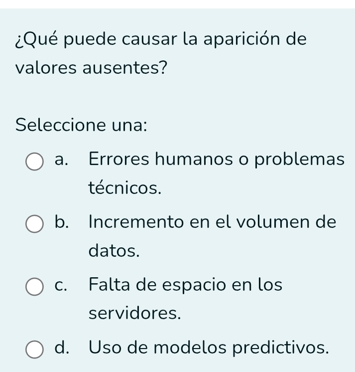 ¿Qué puede causar la aparición de
valores ausentes?
Seleccione una:
a. Errores humanos o problemas
técnicos.
b. Incremento en el volumen de
datos.
c. Falta de espacio en los
servidores.
d. Uso de modelos predictivos.