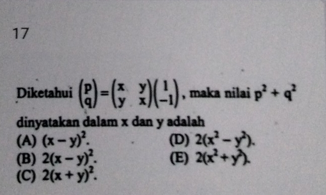 Diketahui beginpmatrix p qendpmatrix =beginpmatrix x&y y&xendpmatrix beginpmatrix 1 -1endpmatrix , maka nilai p^2+q^2
dinyatakan dalam x dan y adalah
(A) (x-y)^2. (D) 2(x^2-y^2).
(B) 2(x-y)^2. (E) 2(x^2+y^2).
(C) 2(x+y)^2.