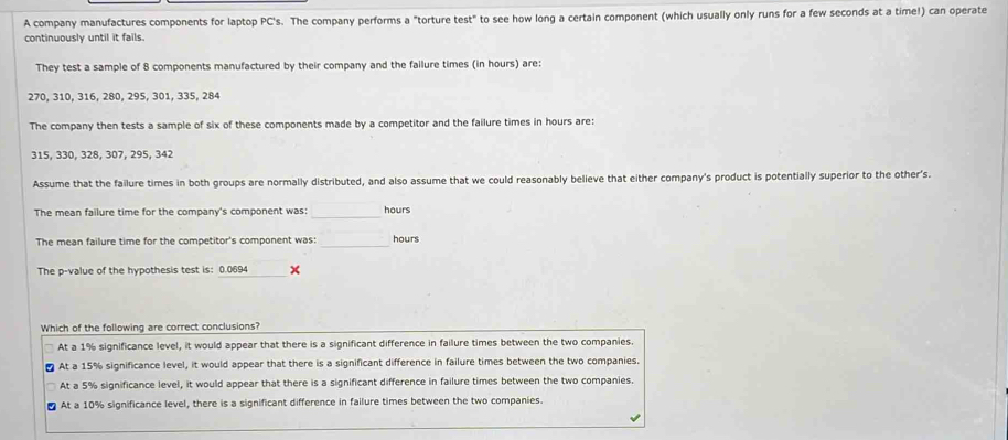 A company manufactures components for laptop PC's. The company performs a "torture test" to see how long a certain component (which usually only runs for a few seconds at a time!) can operate
continuously until it fails.
They test a sample of 8 components manufactured by their company and the failure times (in hours) are:
270, 310, 316, 280, 295, 301, 335, 284
The company then tests a sample of six of these components made by a competitor and the failure times in hours are:
315, 330, 328, 307, 295, 342
Assume that the failure times in both groups are normally distributed, and also assume that we could reasonably believe that either company's product is potentially superior to the other's.
_
The mean failure time for the company's component was: hours
The mean failure time for the competitor's component was: _ hours
The p -value of the hypothesis test is: 0.0694 ×
Which of the following are correct conclusions?
At a 1% significance level, it would appear that there is a significant difference in failure times between the two companies.
At a 15% significance level, it would appear that there is a significant difference in failure times between the two companies.
At a 5% significance level, it would appear that there is a significant difference in failure times between the two companies.
At a 10% significance level, there is a significant difference in failure times between the two companies.