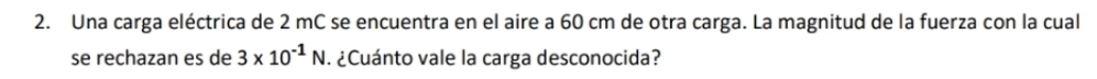 Una carga eléctrica de 2 mC se encuentra en el aire a 60 cm de otra carga. La magnitud de la fuerza con la cual 
se rechazan es de 3* 10^(-1)N. ¿Cuánto vale la carga desconocida?