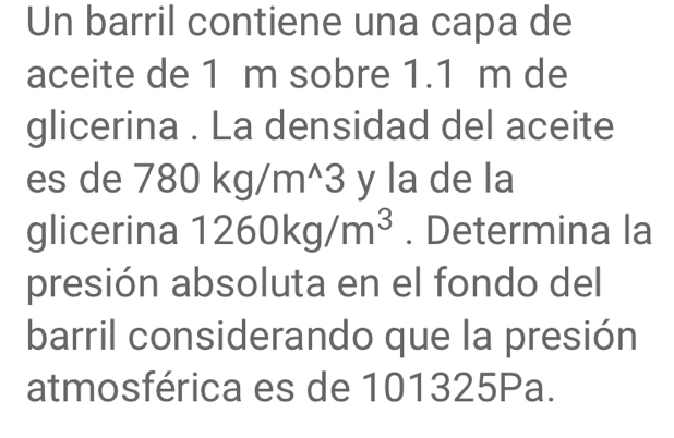 Un barril contiene una capa de 
aceite de 1 m sobre 1.1 m de 
glicerina . La densidad del aceite 
es de 780kg/m^(wedge)3 y la de la 
glicerina 1260kg/m^3. Determina la 
presión absoluta en el fondo del 
barril considerando que la presión 
atmosférica es de 101325Pa.