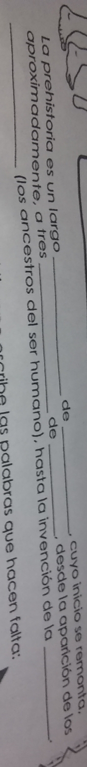 de 
, desde la aparición de los 
La prehistoria es un largo ____, cuyo inicio se remonta, 
de 
aproximadamente, a tres 
_(los ancestros del ser humano), hasta la invención de la 
. 
cribe las palabras que hacen falta: