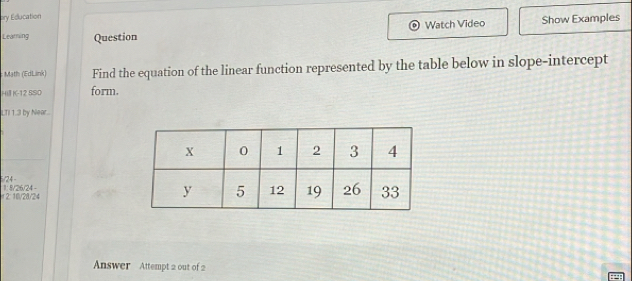 ory Education 
Watch Video Show Examples 
Leaming Question 
Math (EdLink) Find the equation of the linear function represented by the table below in slope-intercept 
Hill K-12 SSIO form. 
LTI 1.3 by Near.. 
/24 - 
2:10/20/24 1: 8/26/24 - 
Answer Attempt 2 out of 2