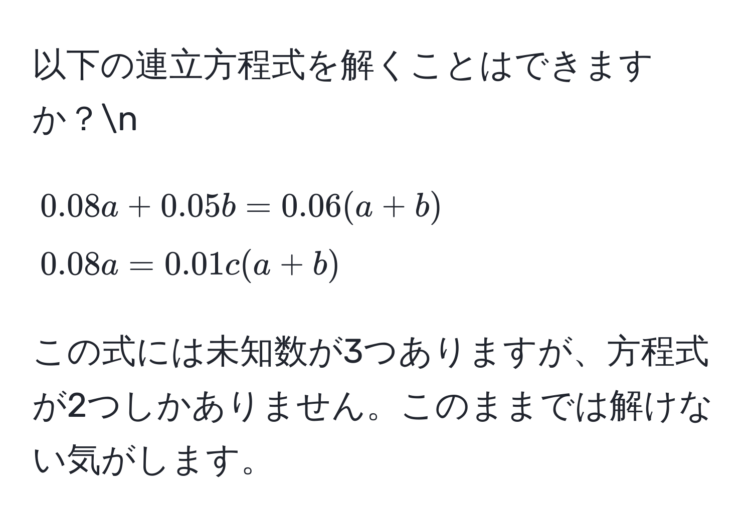 以下の連立方程式を解くことはできますか？n  
[
0.08a + 0.05b = 0.06(a + b)   
0.08a = 0.01c(a + b)  
]  
この式には未知数が3つありますが、方程式が2つしかありません。このままでは解けない気がします。