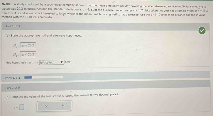Netflix: A study conducted by a technology company showed that the mean time spent per day browsing the video streaming service Netflix for something to 
watch was 20.2 minutes. Assume the standard deviation is sigma =4. Suppose a simple random sample of 107 visits taken this year has a sample mean of overline x=19.2
minutes. A social scientist is interested to know whether the mean time browsing Netflix has decreased. Use the a=0.10
method with the TI-84 Plus calculator. level of significance and the P -value 
Part 1 of 5 
(a) State the appropriate null and alternate hypotheses.
H_0 : mu =20.2
H_1 : mu <20.2
This hypothesis test is a left-tailed test. 
Part: 1 / 5 
Part 2 of 5 
(b) Compute the value of the test statistic. Round the answer to two decimal places.
z=□ ×