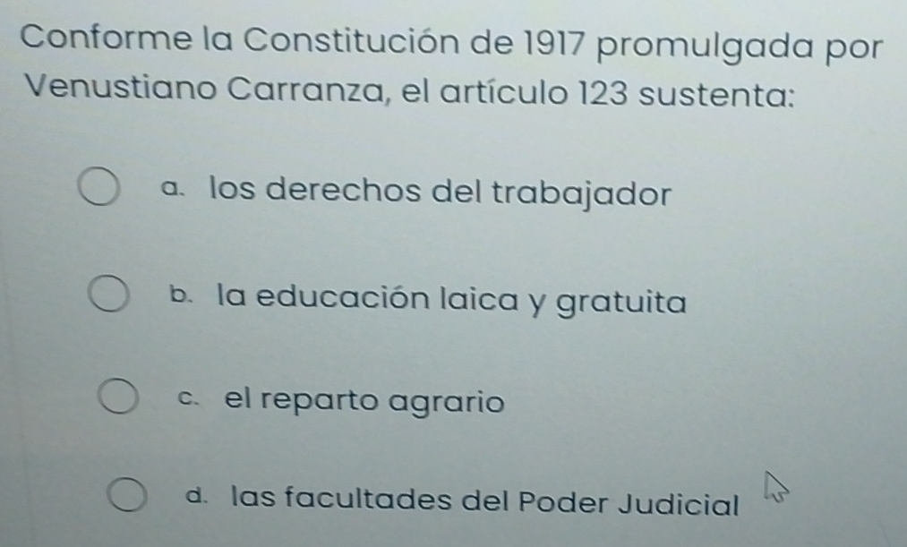 Conforme la Constitución de 1917 promulgada por
Venustiano Carranza, el artículo 123 sustenta:
a. los derechos del trabajador
b. la educación laica y gratuita
c. el reparto agrario
d. las facultades del Poder Judicial