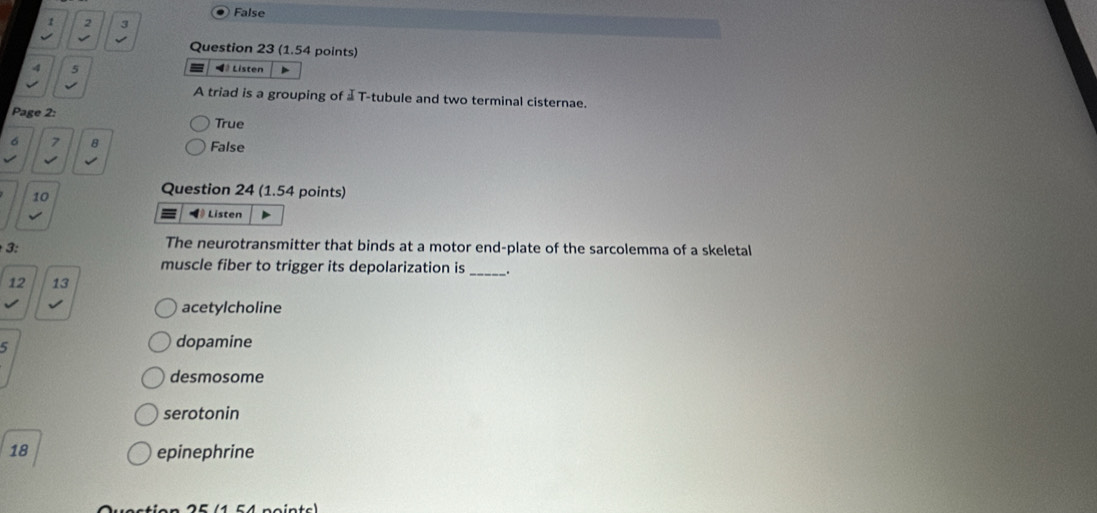 False
1 2 3
Question 23 (1.54 points)
4 5 *# Listen
A triad is a grouping of ⊥ T-tubule and two terminal cisternae.
Page 2:
True
6 7 8 False
√
10
Question 24 (1.54 points)
Listen
3:
The neurotransmitter that binds at a motor end-plate of the sarcolemma of a skeletal
muscle fiber to trigger its depolarization is __.
12 13
acetylcholine
5
dopamine
desmosome
serotonin
18 epinephrine