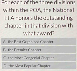 For each of the three divisions
within the POA, the National
FFA honors the outstanding
chapter in that division with
what award?
A. the Best Organized Chapter
B. the Premier Chapter
C. the Most Congenial Chapter
D. the Most Popular Chapter