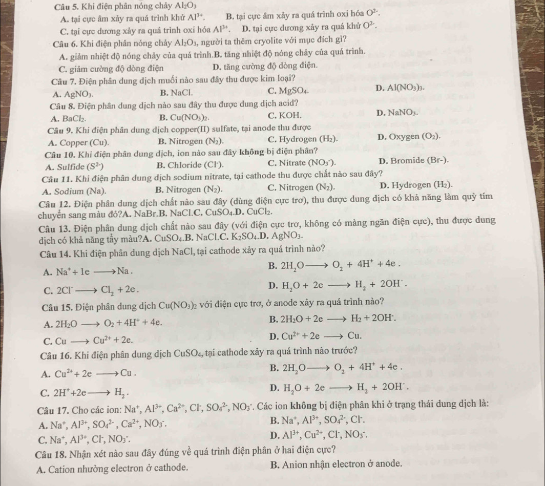 Khi điện phân nóng chảy Al_2O_3
A. tại cực âm xảy ra quá trình khử Al^(3+). B. tại cực âm xảy ra quá trình oxi hóa O^(2-).
C. tại cực dương xảy ra quá trình oxi hóa Al^(3+) a D. tại cực dương xảy ra quá khử O^(2-).
Câu 6. Khi điện phân nóng chảy Al_2O_3, người ta thêm cryolite với mục đích gì?
A. giảm nhiệt độ nóng chảy của quá trình.B. tăng nhiệt độ nóng chảy của quá trình.
C. giảm cường độ dòng điện D. tăng cường độ dòng điện.
Câu 7. Điện phân dung dịch muối nào sau đây thu được kim loại?
D.
A. AgNO_3. B. NaCl. C. MgSO_4. Al(NO_3)_3.
Câu 8. Điện phân dung dịch nào sau đây thu được dung dịch acid?
A. BaCl_2. Cu(NO_3)_2 C. KOH. NaNO_3.
B.
D.
Câu 9. Khi điện phân dung dịch copper(II) sulfate, tại anode thu được
A. Copper (Cu). B. Nitrogen (N_2). C. Hydrogen (H_2) D. Oxy gen (O_2).
Câu 10. Khi điện phân dung dịch, ion nào sau đây không bị điện phân?
A. Sulfide (S^(2-)) B. Chloride (Cl·). C. Nitrate (NO_3^-). D. Bromide (Br-).
Câu 11. Khi điện phân dung dịch sodium nitrate, tại cathode thu được chất nào sau đây?
A. Sodium (Na). B. Nitrogen (N_2). C. Nitrogen (N_2). D. Hydrogen (H_2 ).
Câu 12. Điện phân dung dịch chất nào sau đây (dùng điện cực trơ), thu được dung dịch có khả năng làm quỳ tím
chuyển sang màu đỏ?A. NaBr.B. NaCl.C. CuSO_4.D. CuCl₂
Câu 13. Điện phân dung dịch chất nào sau đây (với điện cực trơ, không có màng ngăn điện cực), thu được dung
dịch có khả năng tẩy màu?A. CuSO_4.B.NaCl.C. K_2SO_4.D. AgNO_3.
Câu 14. Khi điện phân dung dịch NaCl, tại cathode xảy ra quá trình nào?
A. Na^++1eto Na.
B. 2H_2Oto O_2+4H^++4e.
C. 2Cl^-to Cl_2+2e.
D. H_2O+2eto H_2+2OH^-.
Câu 15. Điện phân dung dịch Cu(NO_3)_2 2 với điện cực trơ, ở anode xảy ra quá trình nào?
B.
A. 2H_2Oto O_2+4H^++4e. 2H_2O+2eto H_2+2OH^-.
D.
C. Cuto Cu^(2+)+2e. Cu^(2+)+2eto Cu.
Câu 16. Khi điện phân dung dịch CuSO_4, , tại cathode xảy ra quá trình nào trước?
B.
A. Cu^(2+)+2eto Cu. 2H_2Oto O_2+4H^++4e.
C. 2H^++2eto H_2.
D. H_2O+2eto H_2+2OH^-.
Câu 17. Cho các ion: Na^+,Al^(3+),Ca^(2+),Cl^-,SO_4^((2-),NO_3^- *. Các ion không bị điện phân khi ở trạng thái dung dịch là:
A. Na^+),Al^(3+),SO_4^((2-),Ca^2+),NO_3^(-.
B. Na^+),Al^(3+),SO_4^((2-) , Cl .
C. Na^+),Al^(3+) ,CF, NO_3
D. Al^(3+),Cu^(2+),Cl^-,NO_3^-.
Câu 18. Nhận xét nào sau đây đúng về quá trình điện phân ở hai điện cực?
A. Cation nhường electron ở cathode. B. Anion nhận electron ở anode.