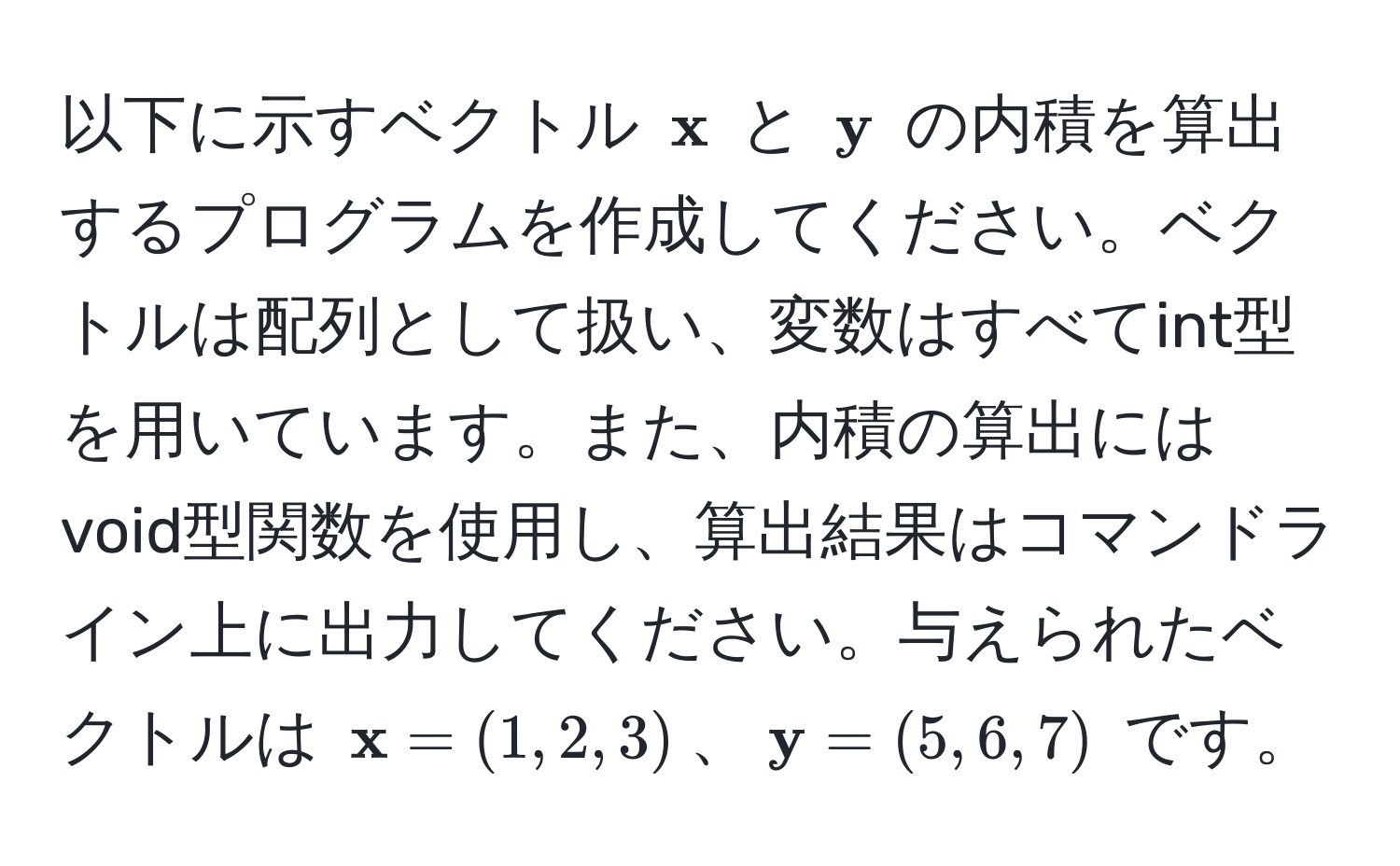 以下に示すベクトル (  x ) と (  y ) の内積を算出するプログラムを作成してください。ベクトルは配列として扱い、変数はすべてint型を用いています。また、内積の算出にはvoid型関数を使用し、算出結果はコマンドライン上に出力してください。与えられたベクトルは (  x = (1, 2, 3) )、(  y = (5, 6, 7) ) です。