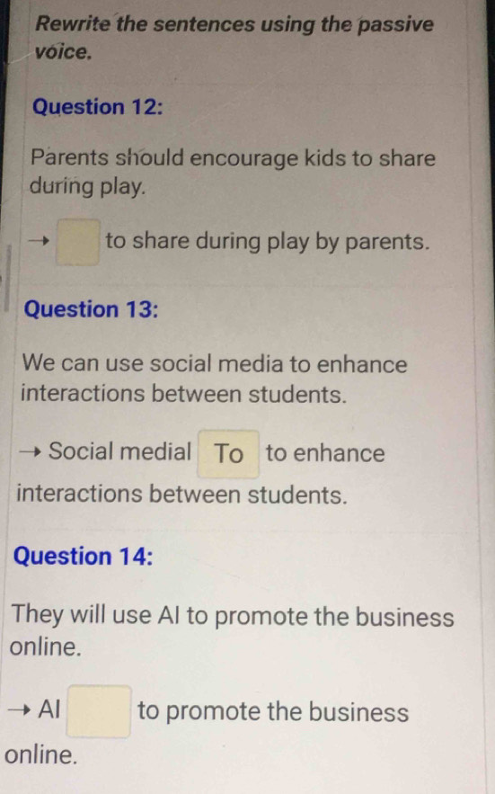 Rewrite the sentences using the passive 
voice. 
Question 12: 
Parents should encourage kids to share 
during play. 
□  to share during play by parents. 
Question 13: 
We can use social media to enhance 
interactions between students. 
Social medial To to enhance 
interactions between students. 
Question 14: 
They will use AI to promote the business 
online. 
Al □  to promote the business 
online.