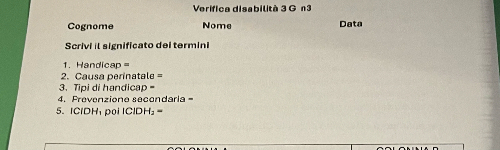 Verifica disabilità 3 G n3 
Cognome Nome Data 
Scrivi il significato dei termini 
1. Handicap =
2. Causa perinatale = 
3. Tipi di handicap = 
4. Prevenzione secondaria = 
5. ICIDH poi ( CID H_2=