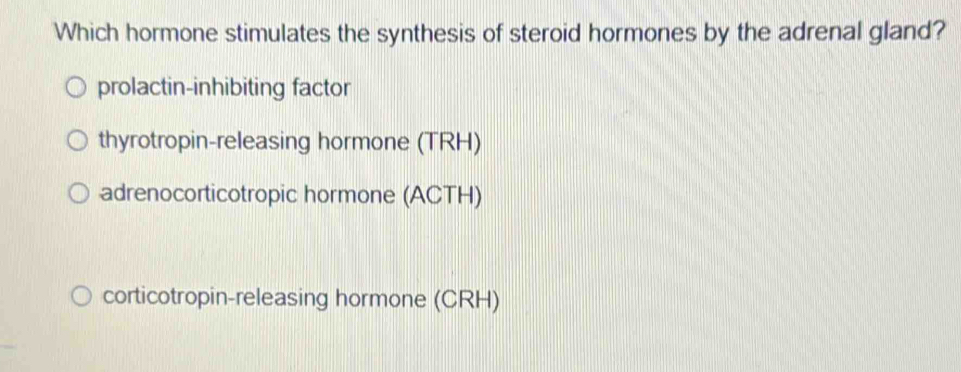 Which hormone stimulates the synthesis of steroid hormones by the adrenal gland?
prolactin-inhibiting factor
thyrotropin-releasing hormone (TRH)
adrenocorticotropic hormone (ACTH)
corticotropin-releasing hormone (CRH)