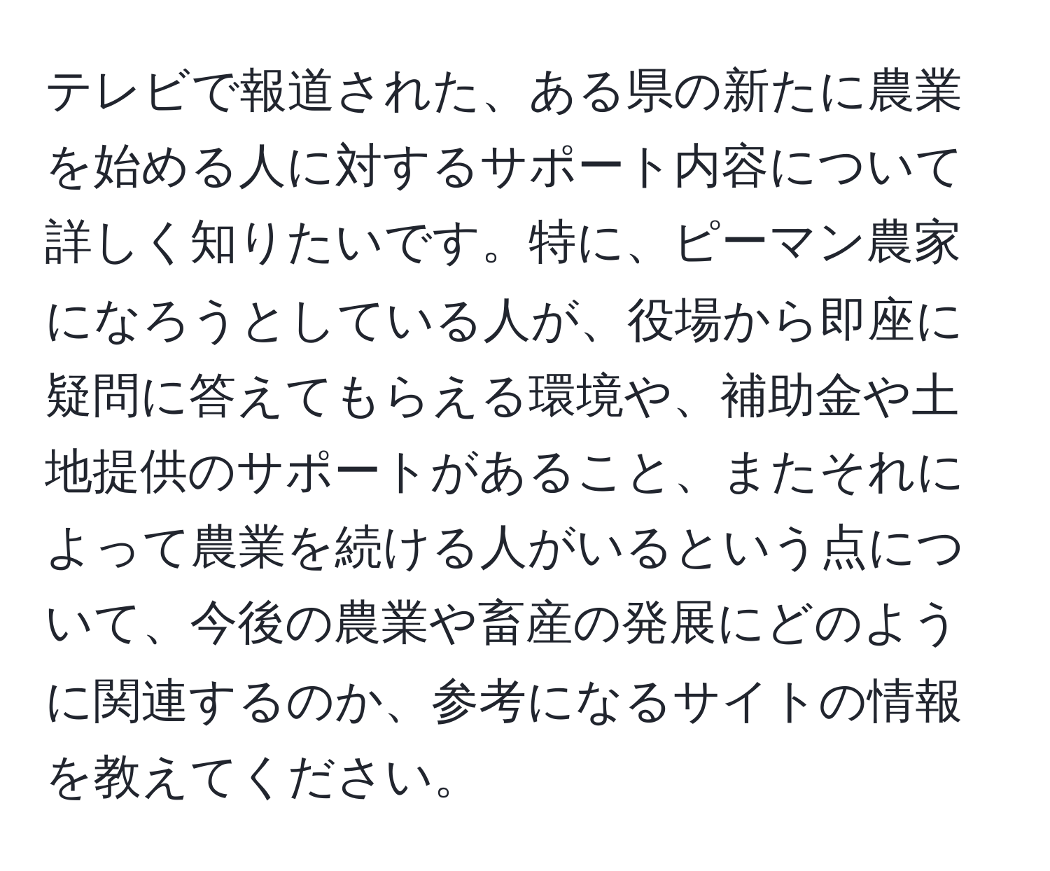 テレビで報道された、ある県の新たに農業を始める人に対するサポート内容について詳しく知りたいです。特に、ピーマン農家になろうとしている人が、役場から即座に疑問に答えてもらえる環境や、補助金や土地提供のサポートがあること、またそれによって農業を続ける人がいるという点について、今後の農業や畜産の発展にどのように関連するのか、参考になるサイトの情報を教えてください。