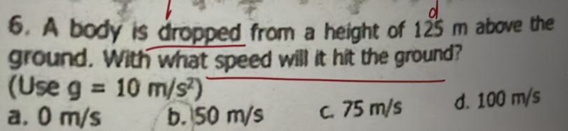 A body is dropped from a height of 125 m above the
ground. With what speed will it hit the ground?
(Use g=10m/s^2)
a. 0 m/s b. 50 m/s c. 75 m/s d. 100 m/s