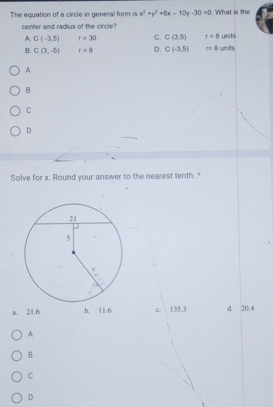 The equation of a circle in general form is x^2+y^2+6x-10y-30=0. What is the
center and radius of the circle?
A. C(-3,5) r=30 C. C(3,5) r=8 units
B. C(3,-5) r=8 D. C(-3,5) r=8 units
A
B
C
D
Soive for x. Round your answer to the nearest tenth. *
a. 21.6 b. 11.6 c. 135.3 d. 20.4
A
B
C
D