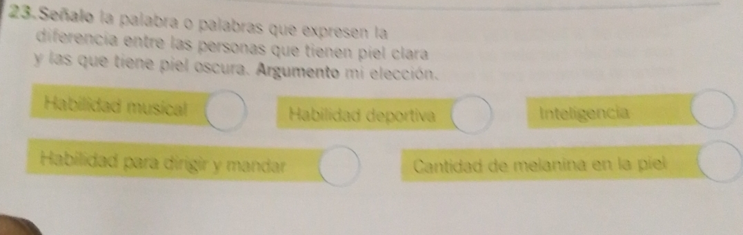 Señalo la palabra o palabras que expresen la
diferencía entre las personas que tienen piel clara
y las que tiene piel oscura. Argumento mi elección.
Habilidad musical Habilidad deportiva Inteligencia
Habilidad para dirigir y mandar Cantidad de melanina en la piel