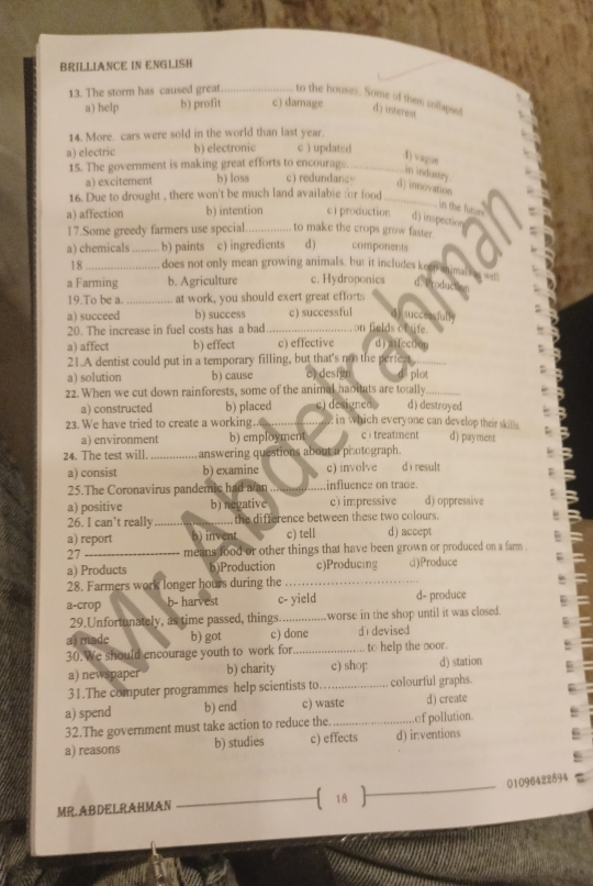 BRILLIANCE IN ENGLISH
to the houses. Some of them collapist
13. The storm has caused great _c) damage d) interest
a) help b) profit
14. More. cars were sold in the world than last year.
a) electric b) electronic c ) updated
4) vague
15. The government is making great efforts to encourage. c) redundancy_
in industry
a) excitement b) loss
d) innovation
16. Due to drought , there won't be much land availabie for food_
in the bitur.
a) affection b) intention c1 production d) inspection
17.Some greedy farmers use special_ to make the crops grow faster.
a) chemicals _b) paints c) ingredients d ) components
18 _does not only mean growing animals, but it includes keep animal
2wen
a Farming b. Agriculture c. Hydroponics d. Productos
19.To be a. _at work, you should exert great efforts
succeasiull
a) succeed b) success _c) successful on fields of ife.
20. The increase in fuel costs has a bad
a) affect b) effect c) effective d mlection
21.A dentist could put in a temporary filling, but that's not the perfeat_
a) solution b) cause e) design plot
22. When we cut down rainforests, some of the animal haoitats are totally_
a) constructed b) placed e) designed d) destroyed
23. We have tried to create a working.. _ in which everyone can develop their skills . d) payment
a) environment b) employment c：treatment
24. The test will. _ answering questions about a photograph . dì result
a) consist b) examine c) involve
25.The Coronavirus pandemic had a an _influence on trade.
a) positive b) negative c) impressive d) oppressive
26. I can’t really _the difference between these two colours.
a) report b) invent c) tell d) accept
27 _means food or other things that have been grown or produced on a farm .
a) Products b)Production c)Producing c)Produce
28. Farmers work longer hours during the_
a-crop b- harvest c- yield d- produce
29.Unfortunately, as time passed, things._ worse in the shop until it was closed.
a) made b) got c) done d devised
30.We should encourage youth to work for_ to help the _oor.
a) newspaper b) charity c) shop! d) station
31.The computer programmes help scientists to _colourful graphs.
a) spend b) end c) waste d) create
32.The government must take action to reduce the. _.of pollution
a) reasons b) studies c) effects d) in:ventions
_
01096422894
_ 18    
MR.ABDELRAHMAN