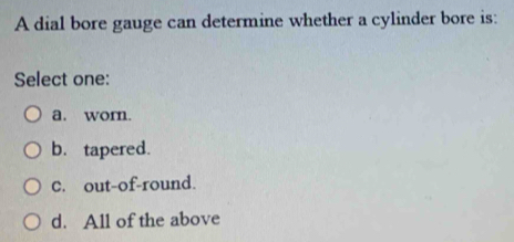 A dial bore gauge can determine whether a cylinder bore is:
Select one:
a. wom.
b. tapered.
C. out-of-round.
d. All of the above