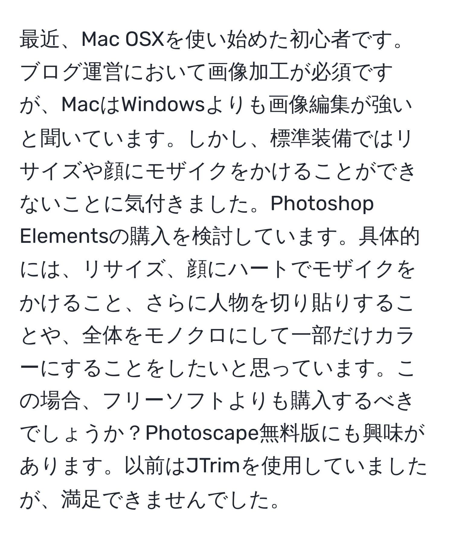 最近、Mac OSXを使い始めた初心者です。ブログ運営において画像加工が必須ですが、MacはWindowsよりも画像編集が強いと聞いています。しかし、標準装備ではリサイズや顔にモザイクをかけることができないことに気付きました。Photoshop Elementsの購入を検討しています。具体的には、リサイズ、顔にハートでモザイクをかけること、さらに人物を切り貼りすることや、全体をモノクロにして一部だけカラーにすることをしたいと思っています。この場合、フリーソフトよりも購入するべきでしょうか？Photoscape無料版にも興味があります。以前はJTrimを使用していましたが、満足できませんでした。