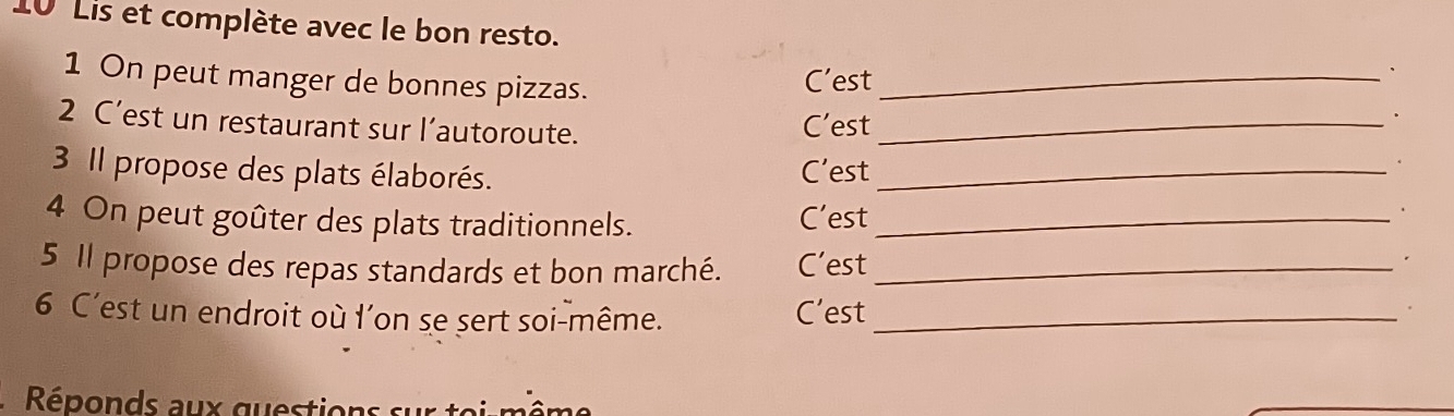 Lis et complète avec le bon resto. 
1 On peut manger de bonnes pizzas._ 
C’est 、 
2 C’est un restaurant sur l’autoroute. C’est_ 
. 
3 Il propose des plats élaborés. C’est_ 
4 On peut goûter des plats traditionnels. C’est_ 
5 Il propose des repas standards et bon marché. C’est_ 
* 
6 C'est un endroit où l'on se sert soi-même. C’est_