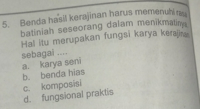 Benda hasil kerajinan harus memenuhi ras
batiniah seseorang dalam menikmatiny
Hal itu merupakan fungsi karya kerajina
sebagai ....
a. karya seni
b. benda hias
c. komposisi
d. fungsional praktis