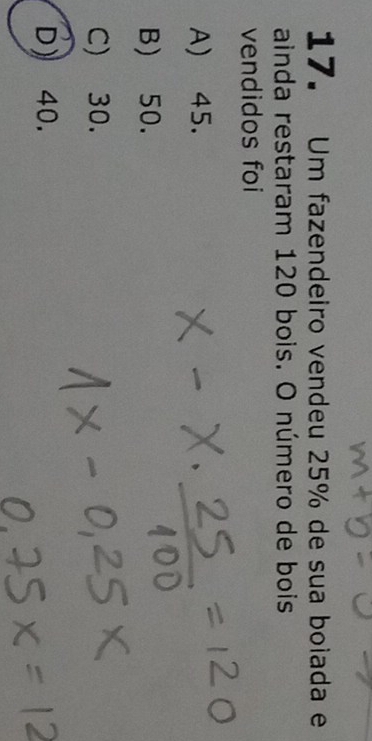 Um fazendeiro vendeu 25% de sua boiada e
ainda restaram 120 bois. O número de bois
vendidos foi
A) 45.
B) 50.
C) 30.
D) 40.